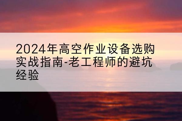 沙河高空作业升降机厂家推荐-2024年高空作业设备选购实战指南-老工程师的避坑经验