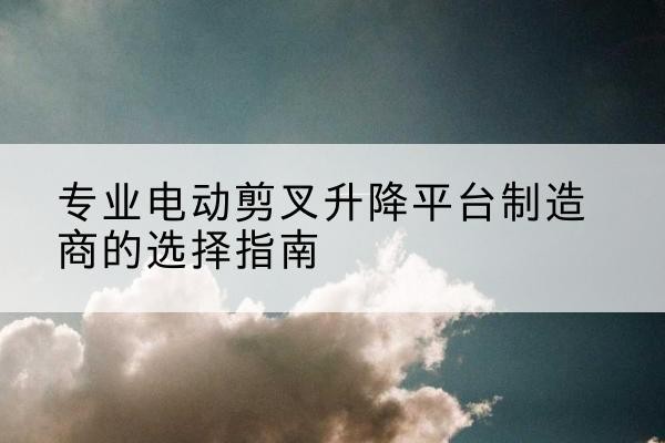 沙河电动剪叉升降平台厂家-专业电动剪叉升降平台制造商的选择指南