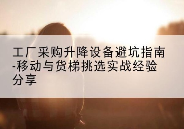沙河移动式升降机怎么选-工厂采购升降设备避坑指南-移动与货梯挑选实战经验分享