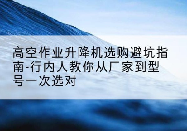 沙河升降平台厂家-高空作业升降机选购避坑指南-行内人教你从厂家到型号一次选对