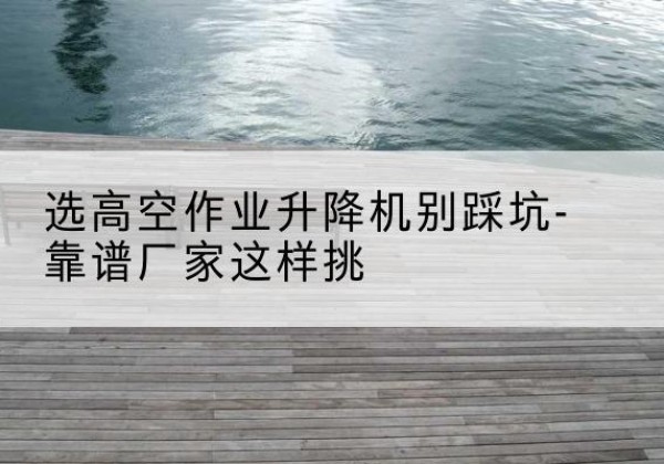沙河剪叉式升降机厂家-选高空作业升降机别踩坑-靠谱厂家这样挑