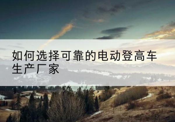 沙河电动登高车厂家-如何选择可靠的电动登高车生产厂家