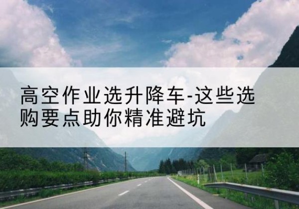 沙河升降车厂家-高空作业选升降车-这些选购要点助你*避坑