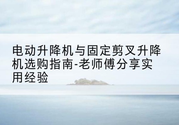 沙河电动升降机怎么选-电动升降机与固定剪叉升降机选购指南-老师傅分享实用经验
