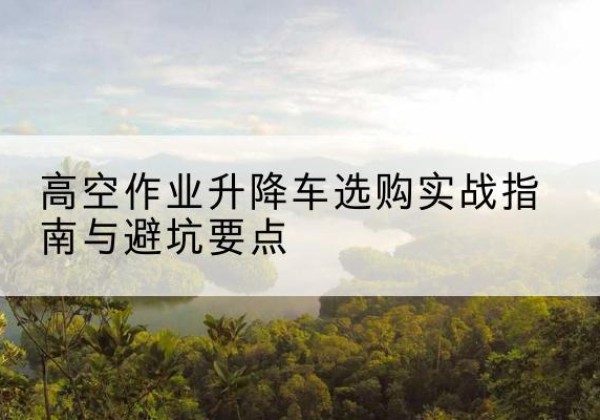 沙河升降车怎么选-高空作业升降车选购实战指南与避坑要点