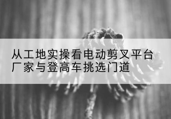 沙河电动剪叉升降平台厂家-从工地实操看电动剪叉平台厂家与登高车挑选门道