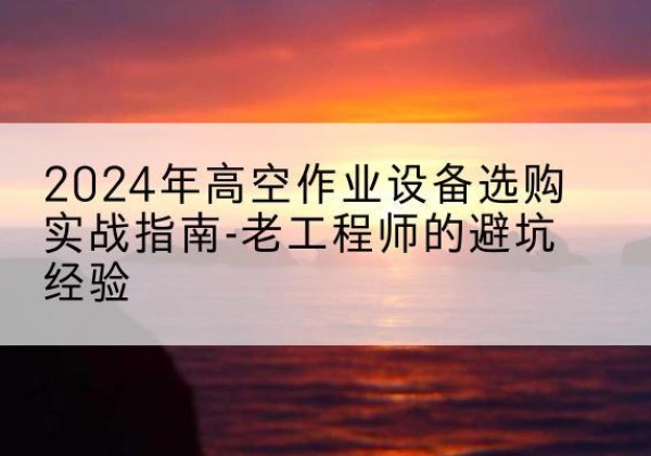 沙河高空作业升降机厂家推荐-2024年高空作业设备选购实战指南-老工程师的避坑经验
