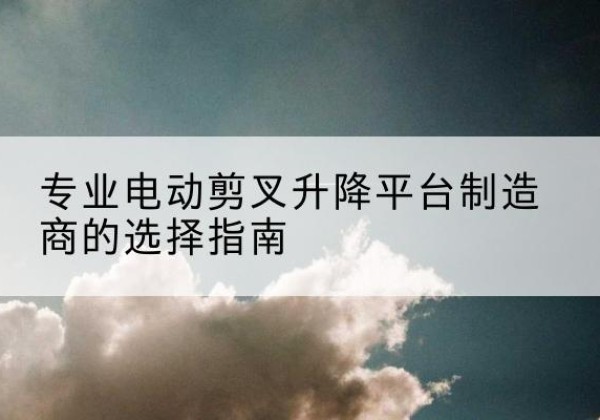 沙河电动剪叉升降平台厂家-专业电动剪叉升降平台制造商的选择指南